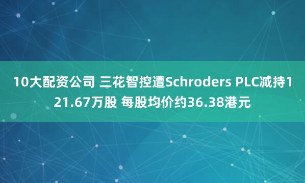 10大配资公司 三花智控遭Schroders PLC减持121.67万股 每股均价约36.38港元