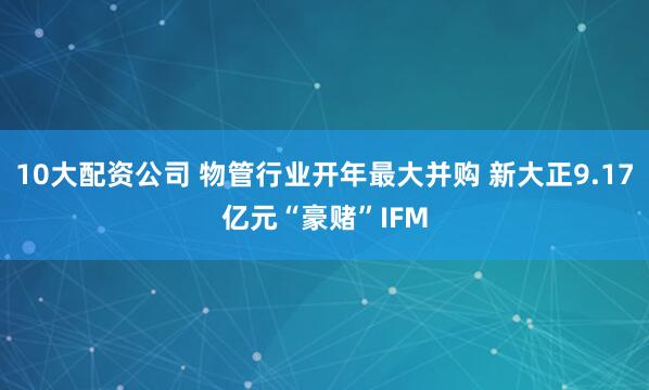 10大配资公司 物管行业开年最大并购 新大正9.17亿元“豪赌”IFM