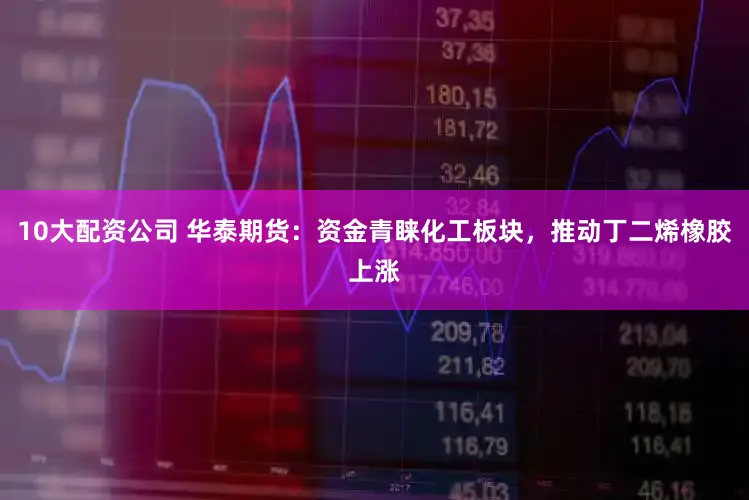 10大配资公司 华泰期货：资金青睐化工板块，推动丁二烯橡胶上涨