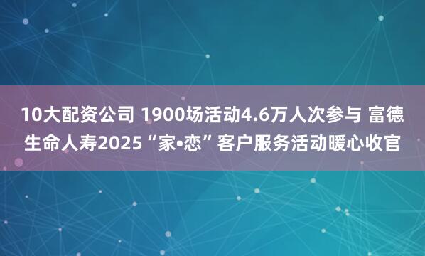 10大配资公司 1900场活动4.6万人次参与 富德生命人寿2025“家•恋”客户服务活动暖心收官