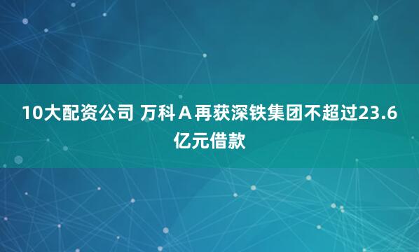 10大配资公司 万科Ａ再获深铁集团不超过23.6亿元借款