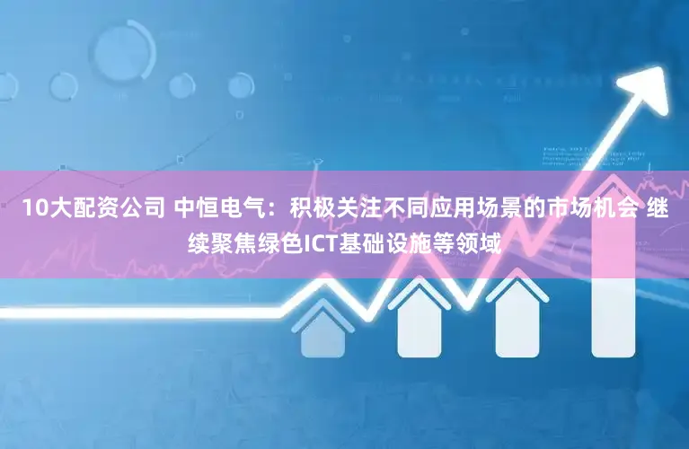10大配资公司 中恒电气：积极关注不同应用场景的市场机会 继续聚焦绿色ICT基础设施等领域