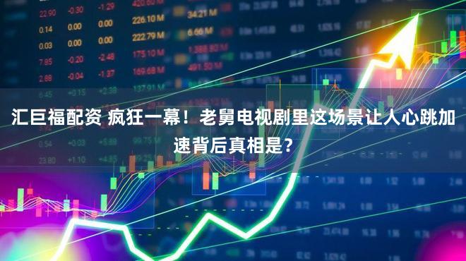 汇巨福配资 疯狂一幕！老舅电视剧里这场景让人心跳加速背后真相是？