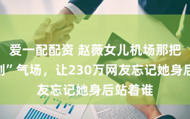 爱一配配资 赵薇女儿机场那把“出鞘剑”气场，让230万网友忘记她身后站着谁