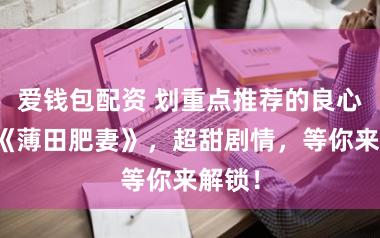 爱钱包配资 划重点推荐的良心小说《薄田肥妻》，超甜剧情，等你来解锁！