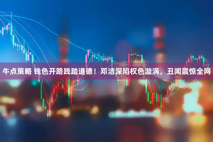 牛点策略 钱色开路践踏道德！邓洁深陷权色漩涡，丑闻震惊全网