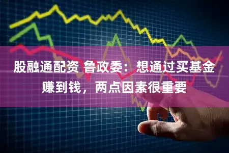 股融通配资 鲁政委：想通过买基金赚到钱，两点因素很重要