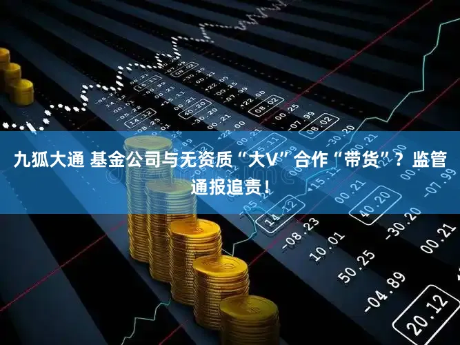 九狐大通 基金公司与无资质“大V”合作“带货”？监管通报追责！