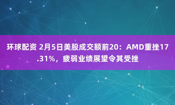 环球配资 2月5日美股成交额前20：AMD重挫17.31%，疲弱业绩展望令其受挫