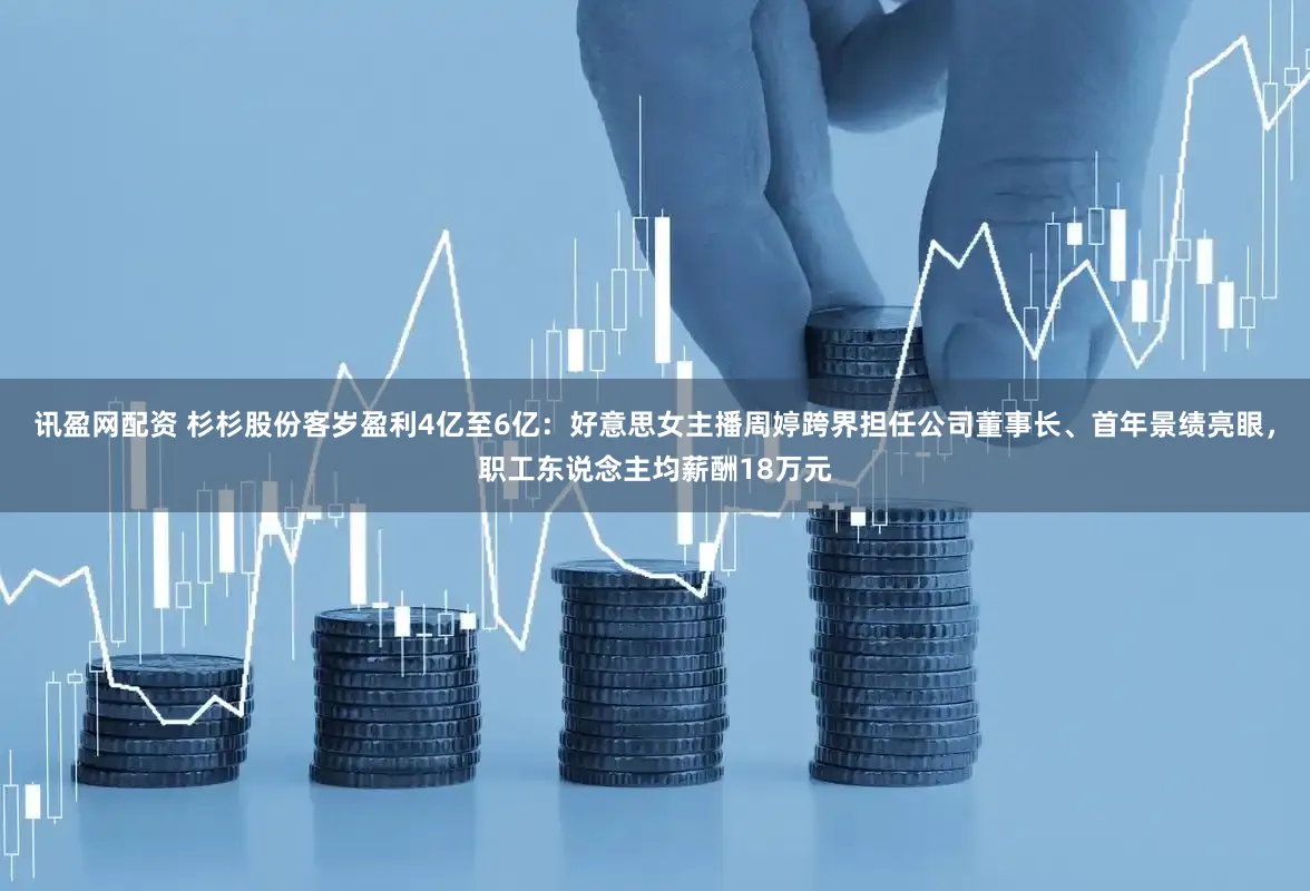 讯盈网配资 杉杉股份客岁盈利4亿至6亿：好意思女主播周婷跨界担任公司董事长、首年景绩亮眼，职工东说念主均薪酬18万元