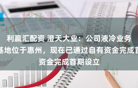 利赢汇配资 澄天大业：公司液冷业务的出产基地位于惠州，现在已通过自有资金完成首期设立