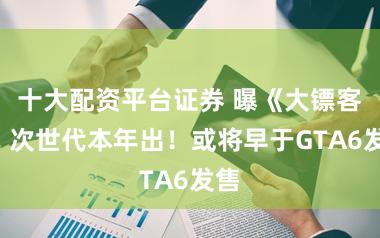 十大配资平台证券 曝《大镖客2》次世代本年出！或将早于GTA6发售