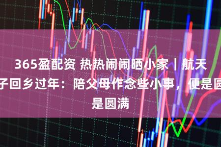 365盈配资 热热闹闹晒小家｜航天妻子回乡过年：陪父母作念些小事，便是圆满