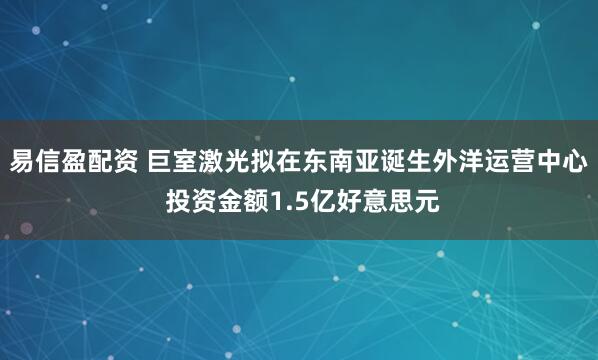 易信盈配资 巨室激光拟在东南亚诞生外洋运营中心 投资金额1.5亿好意思元
