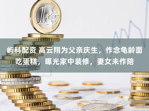 屿科配资 高云翔为父亲庆生，作念龟龄面吃蛋糕，曝光家中装修，妻女未作陪