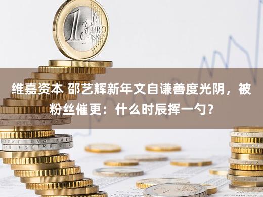 维嘉资本 邵艺辉新年文自谦善度光阴，被粉丝催更：什么时辰挥一勺？