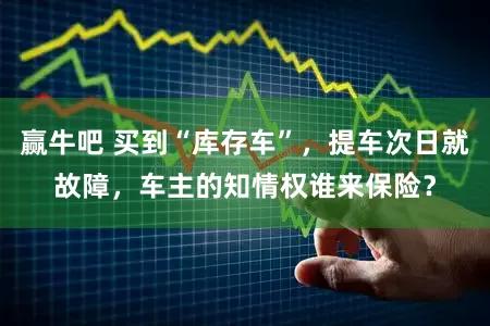 赢牛吧 买到“库存车”，提车次日就故障，车主的知情权谁来保险？