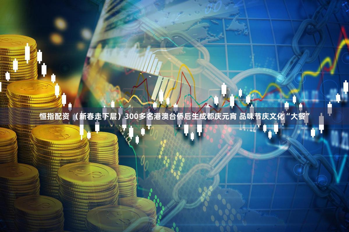 恒指配资 （新春走下层）300多名港澳台侨后生成都庆元宵 品味节庆文化“大餐”