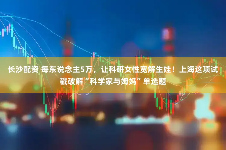 长沙配资 每东说念主5万，让科研女性宽解生娃！上海这项试戳破解“科学家与姆妈”单选题
