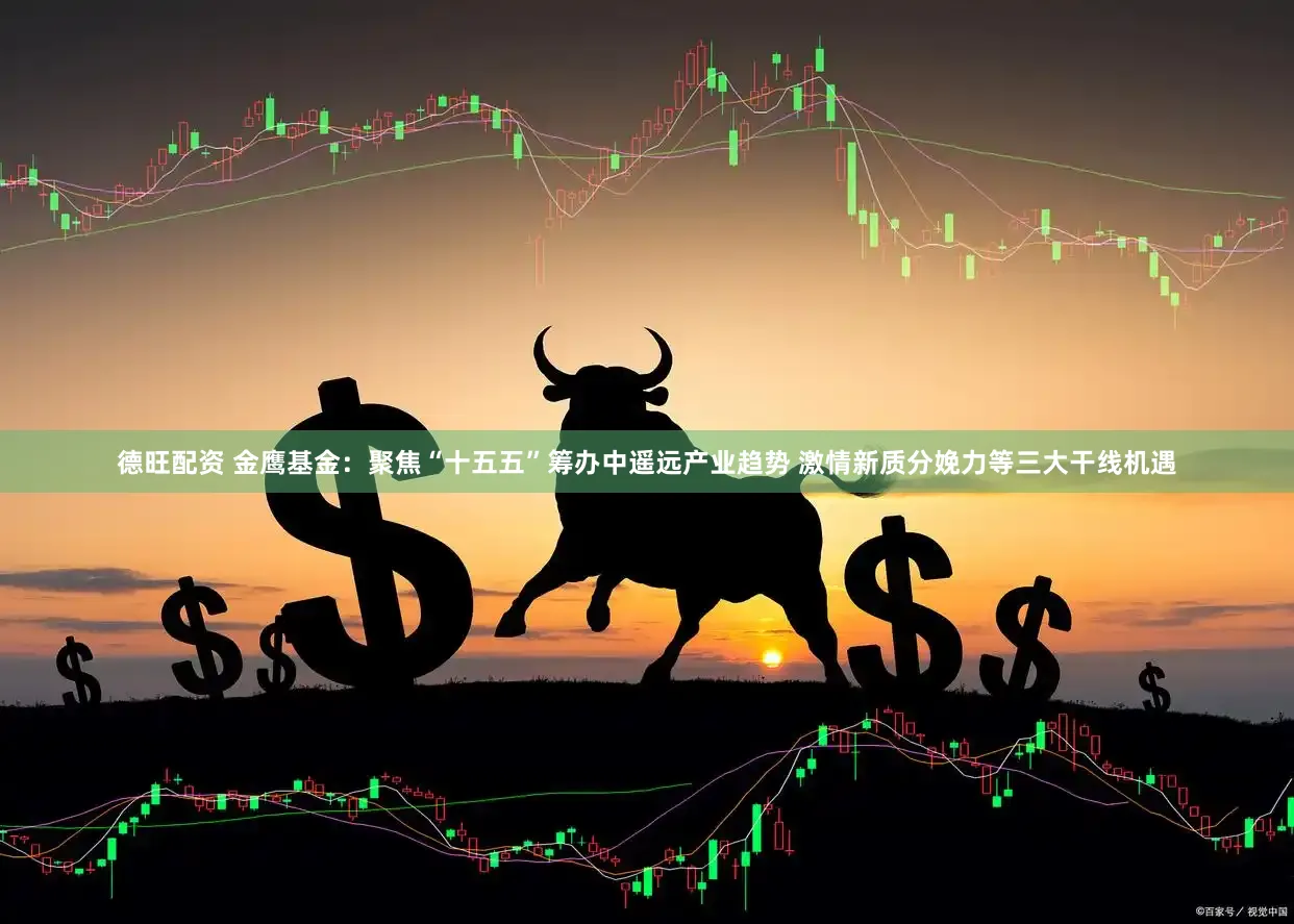 德旺配资 金鹰基金：聚焦“十五五”筹办中遥远产业趋势 激情新质分娩力等三大干线机遇