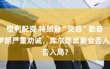 恒利配资 特朗普“荧惑”勤奋，伊朗严重劝诫，库尔德武装会否入局？