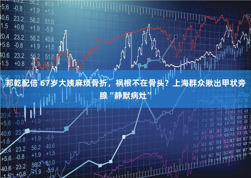 邦乾配倍 67岁大姨麻烦骨折，祸根不在骨头？上海群众揪出甲状旁腺“静默病灶”