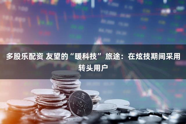 多股乐配资 友望的“暖科技” 旅途：在炫技期间采用转头用户