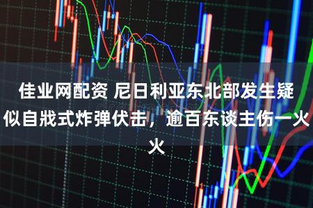 佳业网配资 尼日利亚东北部发生疑似自戕式炸弹伏击，逾百东谈主伤一火