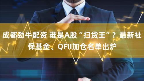 成都劲牛配资 谁是A股“扫货王”？最新社保基金、QFII加仓名单出炉