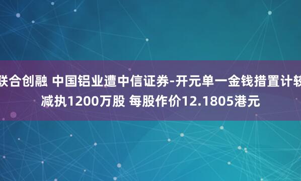 联合创融 中国铝业遭中信证券-开元单一金钱措置计较减执1200万股 每股作价12.1805港元