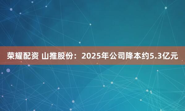 荣耀配资 山推股份：2025年公司降本约5.3亿元