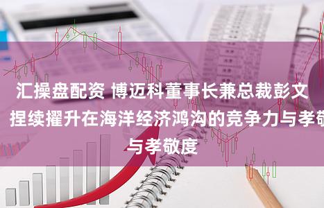 汇操盘配资 博迈科董事长兼总裁彭文成：捏续擢升在海洋经济鸿沟的竞争力与孝敬度