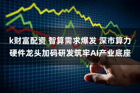 k财富配资 智算需求爆发 深市算力硬件龙头加码研发筑牢AI产业底座