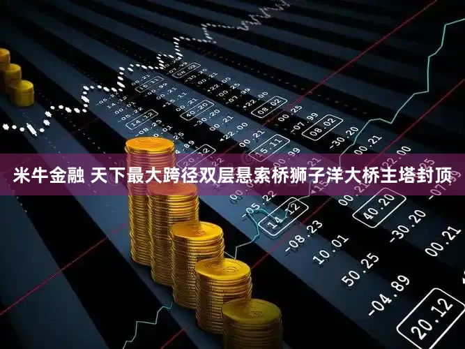 米牛金融 天下最大跨径双层悬索桥狮子洋大桥主塔封顶