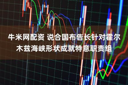 牛米网配资 说合国布告长针对霍尔木兹海峡形状成就特意职责组