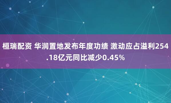 桓瑞配资 华润置地发布年度功绩 激动应占溢利254.18亿元同比减少0.45%