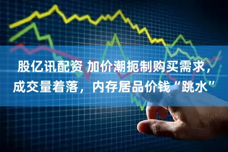 股亿讯配资 加价潮扼制购买需求，成交量着落，内存居品价钱“跳水”