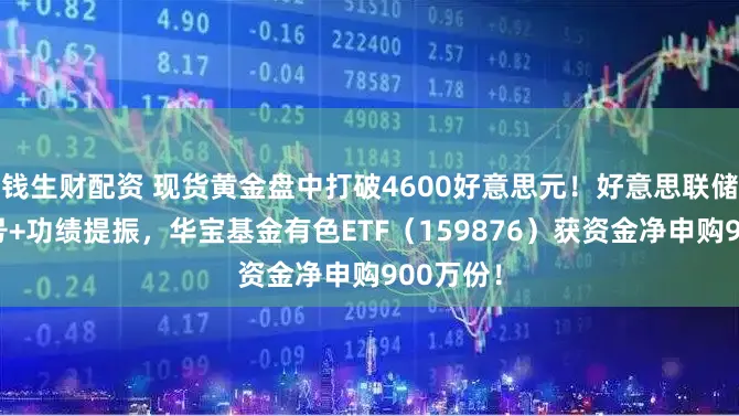 钱生财配资 现货黄金盘中打破4600好意思元！好意思联储鸽派信号+功绩提振，华宝基金有色ETF（159876）获资金净申购900万份！
