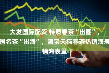 大发国际配资 特质春茶“出圈”，中国名茶“出海”，淘宝天猫春茶热销海表里