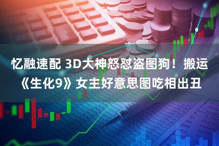 忆融速配 3D大神怒怼盗图狗！搬运《生化9》女主好意思图吃相出丑