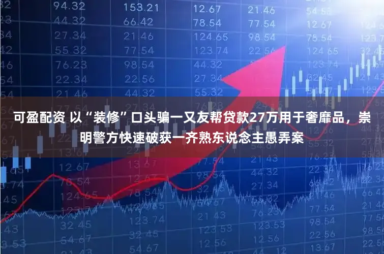 可盈配资 以“装修”口头骗一又友帮贷款27万用于奢靡品，崇明警方快速破获一齐熟东说念主愚弄案