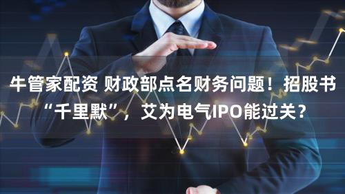 牛管家配资 财政部点名财务问题！招股书“千里默”，艾为电气IPO能过关？