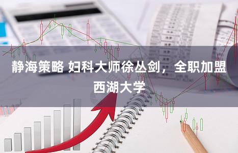 静海策略 妇科大师徐丛剑，全职加盟西湖大学