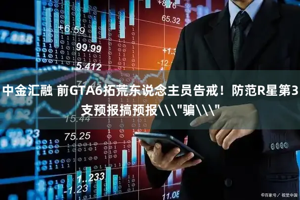 中金汇融 前GTA6拓荒东说念主员告戒！防范R星第3支预报搞预报\＂骗\＂