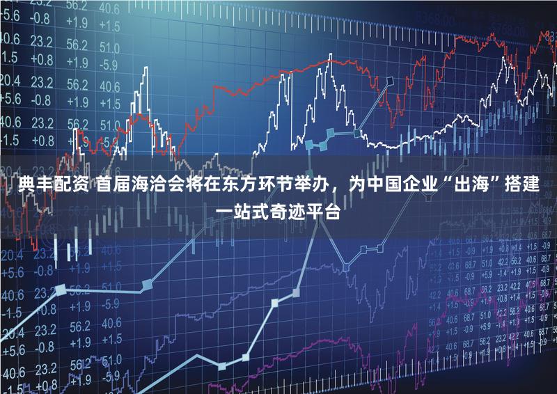 典丰配资 首届海洽会将在东方环节举办，为中国企业“出海”搭建一站式奇迹平台