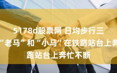5178d股票网 日均步行三万步，“老马”和“小马”在铁路站台上奔忙不断