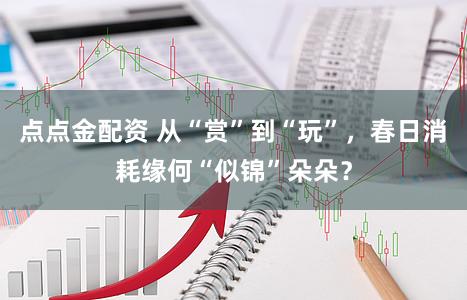 点点金配资 从“赏”到“玩”，春日消耗缘何“似锦”朵朵？