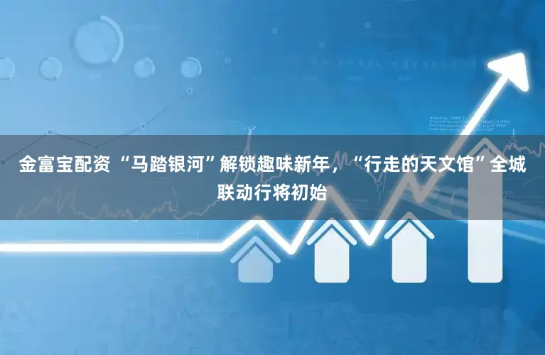 金富宝配资 “马踏银河”解锁趣味新年，“行走的天文馆”全城联动行将初始