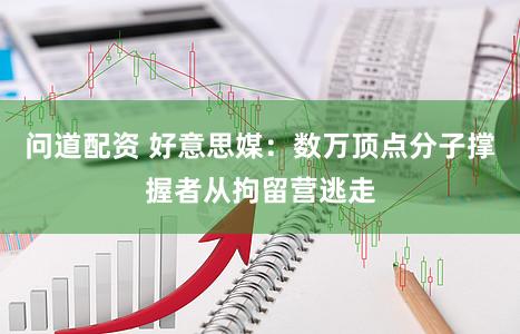 问道配资 好意思媒：数万顶点分子撑握者从拘留营逃走